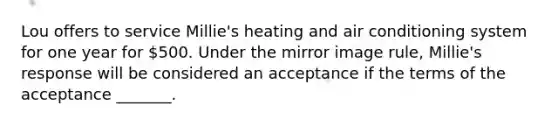 Lou offers to service Millie's heating and air conditioning system for one year for 500. Under the mirror image rule, Millie's response will be considered an acceptance if the terms of the acceptance _______.