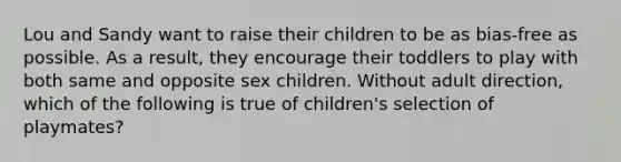 Lou and Sandy want to raise their children to be as bias-free as possible. As a result, they encourage their toddlers to play with both same and opposite sex children. Without adult direction, which of the following is true of children's selection of playmates?