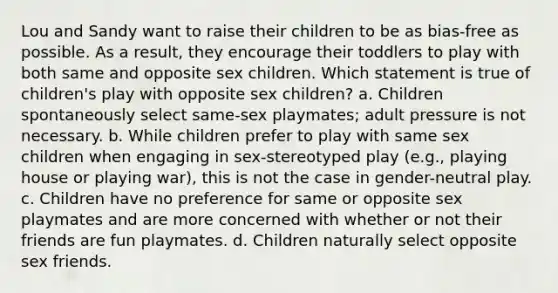 Lou and Sandy want to raise their children to be as bias-free as possible. As a result, they encourage their toddlers to play with both same and opposite sex children. Which statement is true of children's play with opposite sex children? a. Children spontaneously select same-sex playmates; adult pressure is not necessary. b. While children prefer to play with same sex children when engaging in sex-stereotyped play (e.g., playing house or playing war), this is not the case in gender-neutral play. c. Children have no preference for same or opposite sex playmates and are more concerned with whether or not their friends are fun playmates. d. Children naturally select opposite sex friends.