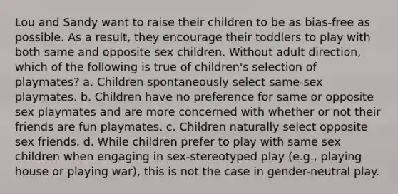 Lou and Sandy want to raise their children to be as bias-free as possible. As a result, they encourage their toddlers to play with both same and opposite sex children. Without adult direction, which of the following is true of children's selection of playmates? a. Children spontaneously select same-sex playmates. b. Children have no preference for same or opposite sex playmates and are more concerned with whether or not their friends are fun playmates. c. Children naturally select opposite sex friends. d. While children prefer to play with same sex children when engaging in sex-stereotyped play (e.g., playing house or playing war), this is not the case in gender-neutral play.