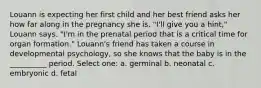 Louann is expecting her first child and her best friend asks her how far along in the pregnancy she is. "I'll give you a hint," Louann says. "I'm in the prenatal period that is a critical time for organ formation." Louann's friend has taken a course in developmental psychology, so she knows that the baby is in the __________ period. Select one: a. germinal b. neonatal c. embryonic d. fetal