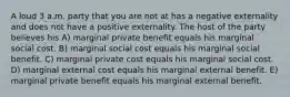 A loud 3 a.m. party that you are not at has a negative externality and does not have a positive externality. The host of the party believes his A) marginal private benefit equals his marginal social cost. B) marginal social cost equals his marginal social benefit. C) marginal private cost equals his marginal social cost. D) marginal external cost equals his marginal external benefit. E) marginal private benefit equals his marginal external benefit.