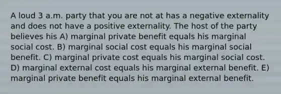 A loud 3 a.m. party that you are not at has a negative externality and does not have a positive externality. The host of the party believes his A) marginal private benefit equals his marginal social cost. B) marginal social cost equals his marginal social benefit. C) marginal private cost equals his marginal social cost. D) marginal external cost equals his marginal external benefit. E) marginal private benefit equals his marginal external benefit.