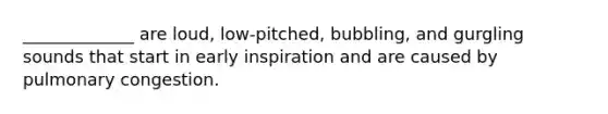 _____________ are loud, low-pitched, bubbling, and gurgling sounds that start in early inspiration and are caused by pulmonary congestion.