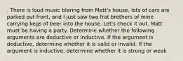 . There is loud music blaring from Matt's house, lots of cars are parked out front, and I just saw two frat brothers of mine carrying kegs of beer into the house. Let's check it out. Matt must be having a party. Determine whether the following arguments are deductive or inductive. If the argument is deductive, determine whether it is valid or invalid. If the argument is inductive, determine whether it is strong or weak