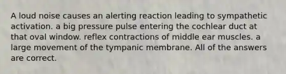 A loud noise causes an alerting reaction leading to sympathetic activation. a big pressure pulse entering the cochlear duct at that oval window. reflex contractions of middle ear muscles. a large movement of the tympanic membrane. All of the answers are correct.