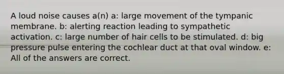 A loud noise causes a(n) a: large movement of the tympanic membrane. b: alerting reaction leading to sympathetic activation. c: large number of hair cells to be stimulated. d: big pressure pulse entering the cochlear duct at that oval window. e: All of the answers are correct.