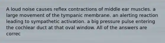 A loud noise causes reflex contractions of middle ear muscles. a large movement of the tympanic membrane. an alerting reaction leading to sympathetic activation. a big pressure pulse entering the cochlear duct at that oval window. All of the answers are correc