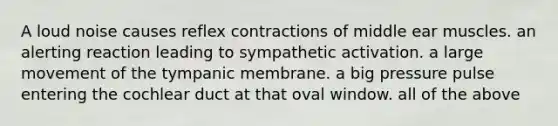 A loud noise causes reflex contractions of middle ear muscles. an alerting reaction leading to sympathetic activation. a large movement of the tympanic membrane. a big pressure pulse entering the cochlear duct at that oval window. all of the above