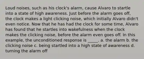 Loud noises, such as his clock's alarm, cause Alvaro to startle into a state of high awareness. Just before the alarm goes off, the clock makes a light clicking noise, which initially Alvaro didn't even notice. Now that he has had the clock for some time, Alvaro has found that he startles into wakefulness when the clock makes the clicking noise, before the alarm even goes off. In this example, the unconditioned response is _____. a. the alarm b. the clicking noise c. being startled into a high state of awareness d. turning the alarm off