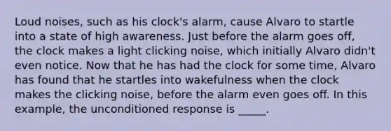 Loud noises, such as his clock's alarm, cause Alvaro to startle into a state of high awareness. Just before the alarm goes off, the clock makes a light clicking noise, which initially Alvaro didn't even notice. Now that he has had the clock for some time, Alvaro has found that he startles into wakefulness when the clock makes the clicking noise, before the alarm even goes off. In this example, the unconditioned response is _____.