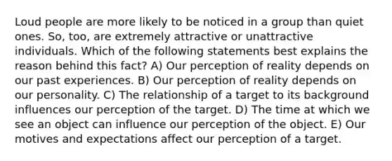 Loud people are more likely to be noticed in a group than quiet ones. So, too, are extremely attractive or unattractive individuals. Which of the following statements best explains the reason behind this fact? A) Our perception of reality depends on our past experiences. B) Our perception of reality depends on our personality. C) The relationship of a target to its background influences our perception of the target. D) The time at which we see an object can influence our perception of the object. E) Our motives and expectations affect our perception of a target.