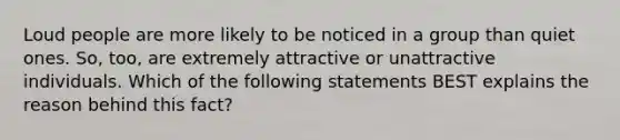 Loud people are more likely to be noticed in a group than quiet ones. So, too, are extremely attractive or unattractive individuals. Which of the following statements BEST explains the reason behind this fact?