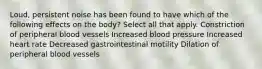 Loud, persistent noise has been found to have which of the following effects on the body? Select all that apply. Constriction of peripheral blood vessels Increased blood pressure Increased heart rate Decreased gastrointestinal motility Dilation of peripheral blood vessels