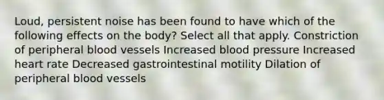 Loud, persistent noise has been found to have which of the following effects on the body? Select all that apply. Constriction of peripheral blood vessels Increased blood pressure Increased heart rate Decreased gastrointestinal motility Dilation of peripheral blood vessels