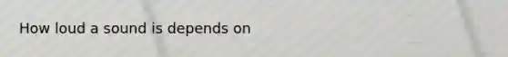 How loud a sound is depends on