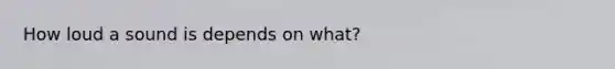 How loud a sound is depends on what?