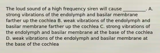 The loud sound of a high frequency siren will cause __________. A. strong vibrations of the endolymph and basilar membrane farther up the cochlea B. weak vibrations of the endolymph and basilar membrane farther up the cochlea C. strong vibrations of the endolymph and basilar membrane at the base of the cochlea D. weak vibrations of the endolymph and basilar membrane at the base of the cochlea