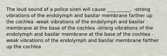 The loud sound of a police siren will cause __________. -strong vibrations of the endolymph and basilar membrane farther up the cochlea -weak vibrations of the endolymph and basilar membrane at the base of the cochlea -strong vibrations of the endolymph and basilar membrane at the base of the cochlea -weak vibrations of the endolymph and basilar membrane farther up the cochlea