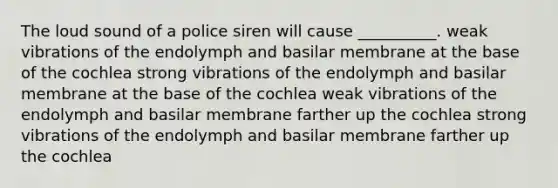 The loud sound of a police siren will cause __________. weak vibrations of the endolymph and basilar membrane at the base of the cochlea strong vibrations of the endolymph and basilar membrane at the base of the cochlea weak vibrations of the endolymph and basilar membrane farther up the cochlea strong vibrations of the endolymph and basilar membrane farther up the cochlea