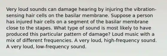 Very loud sounds can damage hearing by injuring the vibration-sensing hair cells on the basilar membrane. Suppose a person has injured hair cells on a segment of the basilar membrane close to the stapes. What type of sound is most likely to have produced this particular pattern of damage? Loud music with a mix of different frequencies. A very loud, high-frequency sound. A very loud, low-frequency sound.