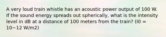 A very loud train whistle has an acoustic power output of 100 W. If the sound energy spreads out spherically, what is the intensity level in dB at a distance of 100 meters from the train? (I0 = 10−12 W/m2)