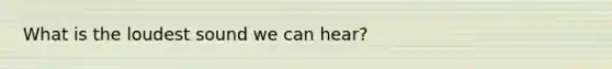 What is the loudest sound we can hear?