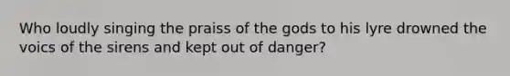 Who loudly singing the praiss of the gods to his lyre drowned the voics of the sirens and kept out of danger?