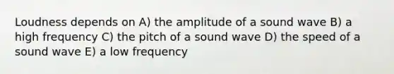 Loudness depends on A) the amplitude of a sound wave B) a high frequency C) the pitch of a sound wave D) the speed of a sound wave E) a low frequency