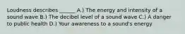 Loudness describes ______ A.) The energy and intensity of a sound wave B.) The decibel level of a sound wave C.) A danger to public health D.) Your awareness to a sound's energy