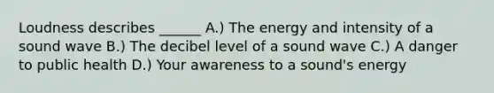 Loudness describes ______ A.) The energy and intensity of a sound wave B.) The decibel level of a sound wave C.) A danger to public health D.) Your awareness to a sound's energy