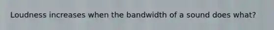 Loudness increases when the bandwidth of a sound does what?