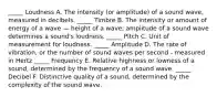 _____ Loudness A. The intensity (or amplitude) of a sound wave, measured in decibels. _____ Timbre B. The intensity or amount of energy of a wave — height of a wave; amplitude of a sound wave determines a sound's loudness. _____ Pitch C. Unit of measurement for loudness. _____ Amplitude D. The rate of vibration, or the number of sound waves per second - measured in Hertz _____ Frequency E. Relative highness or lowness of a sound, determined by the frequency of a sound wave. _____ Decibel F. Distinctive quality of a sound, determined by the complexity of the sound wave.