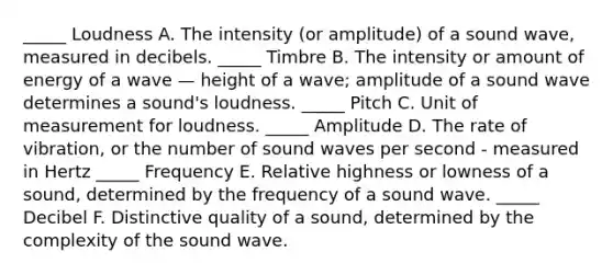 _____ Loudness A. The intensity (or amplitude) of a sound wave, measured in decibels. _____ Timbre B. The intensity or amount of energy of a wave — height of a wave; amplitude of a sound wave determines a sound's loudness. _____ Pitch C. Unit of measurement for loudness. _____ Amplitude D. The rate of vibration, or the number of sound waves per second - measured in Hertz _____ Frequency E. Relative highness or lowness of a sound, determined by the frequency of a sound wave. _____ Decibel F. Distinctive quality of a sound, determined by the complexity of the sound wave.