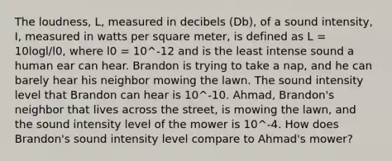 The loudness, L, measured in decibels (Db), of a sound intensity, I, measured in watts per square meter, is defined as L = 10logl/l0, where l0 = 10^-12 and is the least intense sound a human ear can hear. Brandon is trying to take a nap, and he can barely hear his neighbor mowing the lawn. The sound intensity level that Brandon can hear is 10^-10. Ahmad, Brandon's neighbor that lives across the street, is mowing the lawn, and the sound intensity level of the mower is 10^-4. How does Brandon's sound intensity level compare to Ahmad's mower?