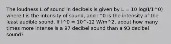 The loudness L of sound in decibels is given by L = 10 log(I/1^0) where I is the intensity of sound, and I^0 is the intensity of the least audible sound. If I^0 = 10^-12 W/m^2, about how many times more intense is a 97 decibel sound than a 93 decibel sound?