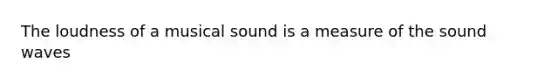 The loudness of a musical sound is a measure of the sound waves