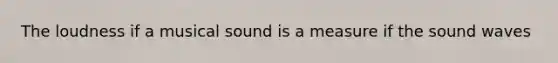 The loudness if a musical sound is a measure if the sound waves