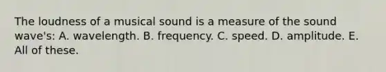 The loudness of a musical sound is a measure of the sound wave's: A. wavelength. B. frequency. C. speed. D. amplitude. E. All of these.