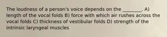 The loudness of a person's voice depends on the ________. A) length of the vocal folds B) force with which air rushes across the vocal folds C) thickness of vestibular folds D) strength of the intrinsic laryngeal muscles