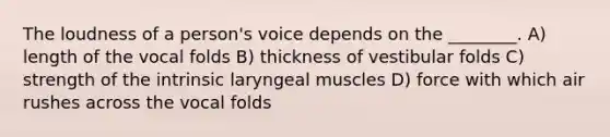 The loudness of a person's voice depends on the ________. A) length of the vocal folds B) thickness of vestibular folds C) strength of the intrinsic laryngeal muscles D) force with which air rushes across the vocal folds