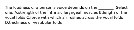 The loudness of a person's voice depends on the ________. Select one: A.strength of the intrinsic laryngeal muscles B.length of the vocal folds C.force with which air rushes across the vocal folds D.thickness of vestibular folds