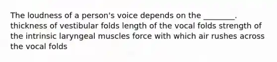 The loudness of a person's voice depends on the ________. thickness of vestibular folds length of the vocal folds strength of the intrinsic laryngeal muscles force with which air rushes across the vocal folds