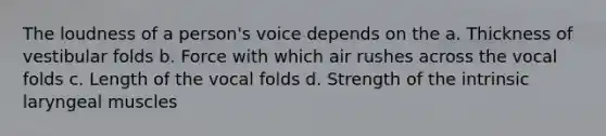 The loudness of a person's voice depends on the a. Thickness of vestibular folds b. Force with which air rushes across the vocal folds c. Length of the vocal folds d. Strength of the intrinsic laryngeal muscles