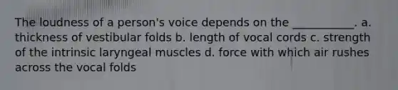 The loudness of a person's voice depends on the ___________. a. thickness of vestibular folds b. length of vocal cords c. strength of the intrinsic laryngeal muscles d. force with which air rushes across the vocal folds