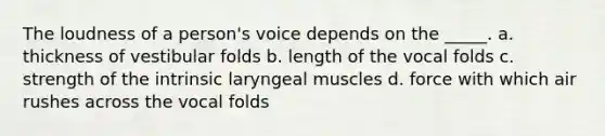 The loudness of a person's voice depends on the _____. a. thickness of vestibular folds b. length of the vocal folds c. strength of the intrinsic laryngeal muscles d. force with which air rushes across the vocal folds