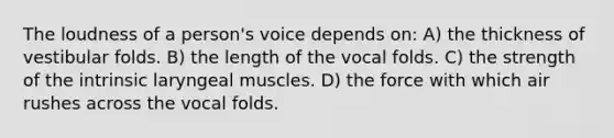 The loudness of a person's voice depends on: A) the thickness of vestibular folds. B) the length of the vocal folds. C) the strength of the intrinsic laryngeal muscles. D) the force with which air rushes across the vocal folds.