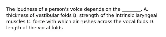 The loudness of a person's voice depends on the ________. A. thickness of vestibular folds B. strength of the intrinsic laryngeal muscles C. force with which air rushes across the vocal folds D. length of the vocal folds