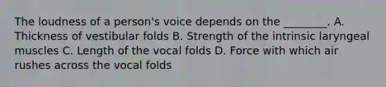 The loudness of a person's voice depends on the ________. A. Thickness of vestibular folds B. Strength of the intrinsic laryngeal muscles C. Length of the vocal folds D. Force with which air rushes across the vocal folds