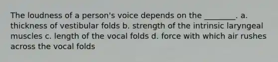 The loudness of a person's voice depends on the ________. a. thickness of vestibular folds b. strength of the intrinsic laryngeal muscles c. length of the vocal folds d. force with which air rushes across the vocal folds